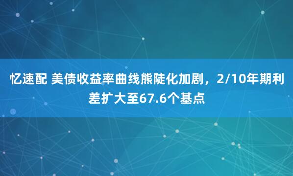 忆速配 美债收益率曲线熊陡化加剧，2/10年期利差扩大至67.6个基点