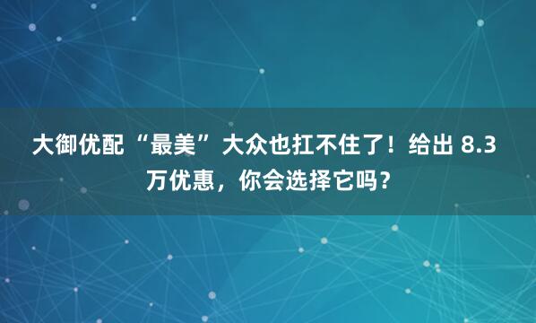 大御优配 “最美” 大众也扛不住了！给出 8.3 万优惠，你会选择它吗？