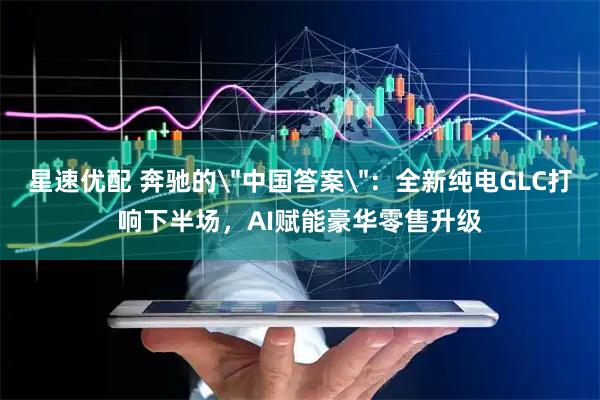 星速优配 奔驰的＂中国答案＂：全新纯电GLC打响下半场，AI赋能豪华零售升级